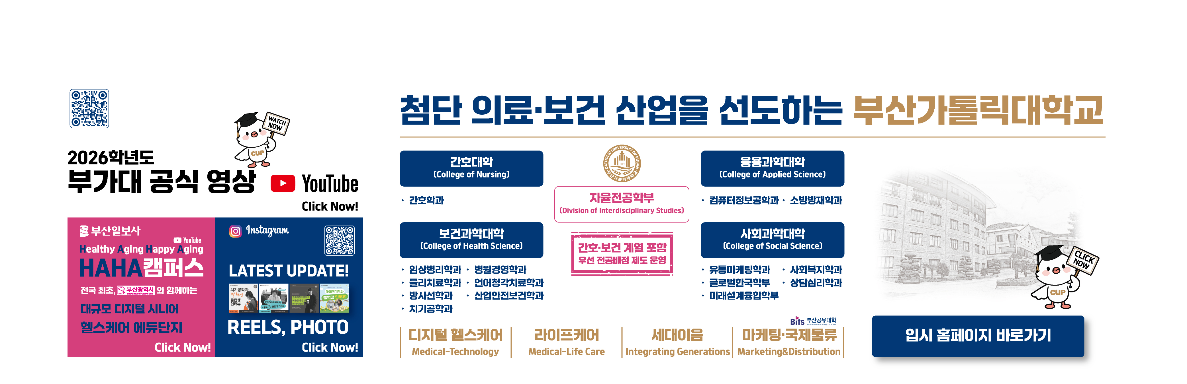 2025학년도 부가대 특집 방송 KNN MBC Click Now! QR코드:https://youtube.com/@cup_?si=3gs50BBOFN9QsF40 / URL:https://www.youtube.com/@cup_ / 부산일보사/YouTube/Healthy Aging Happy Aging/HAHA캠퍼스/전국 최초, 부산광역시와 함께하는 대규모 디지털 시니어 헬스케어 에듀단지/Click Now! URL:https://www.youtube.com/watch?v=fYF7qyPHjQI / Instagram/LATEST UPDATE! REELS, PHOTO/Click Now!/QR코드:https://www.instagram.com/cup.ac.kr_?igsh=MWF5eGo0bjI2OHczeg== /미래가치 창출에 공헌하는 부산가톨릭대학교/자율전공학부/(Division of Interdisciplinary Studies)/간호·보건 계열 포함 우선 전공배정 제도 운영/간호대학 (College of Nursing)/·간호학과/응용과학대학 (College of Applied Science)/ ·컴퓨터정보공학과 · 소방방재학과/보건과학대학/·임상병리학과·병원경영학과·물리치료학과·언어청각치료학과·방사선학과·산업안전보건학과·치기공학과/사회과학대학 (College of Social Science)/·유통마케팅학과·글로벌한국학부 ·미래설계융합학부·사회복지학과·상담심리학과/디지털 헬스케어 Medical-Technology,라이프케어 Medical-Life Care,세대이음 Integrating Generations,마케팅·국제물류,Marketing&Distribution/첨단 의료보건 산업을 선도하는 부산가톨릭대학교 2025학년도 추가모집 / 2025.2.21(금) 09:00 ~ 2.25.(화) 12:00 / 실시간 경쟁률 URL:https://ipsi.cup.ac.kr/ipsi/main.do / 원서접수 바로가기 URL:https://ipsi.cup.ac.kr/ipsi/main.do